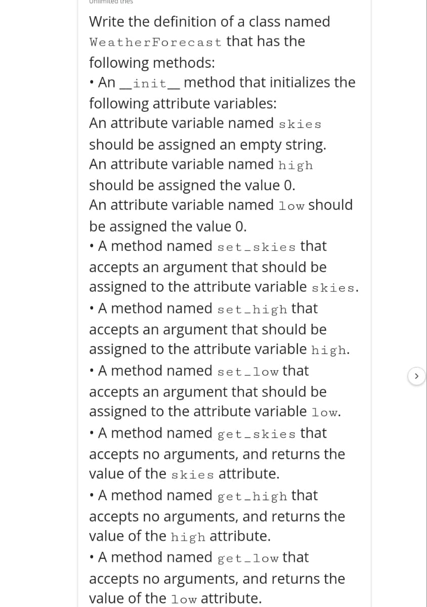 Unlimited tries
Write the definition of a class named
WeatherForecast that has the
following methods:
• An_init_ method that initializes the
following attribute variables:
An attribute variable named skies
should be assigned an empty string.
An attribute variable named high
should be assigned the value 0.
An attribute variable named low should
be assigned the value 0.
• A method named set-skies that
accepts an argument that should be
assigned to the attribute variable skies.
• A method named set
et_high that
accepts an argument that should be
assigned to the attribute variable high.
• A method named set-low that
accepts an argument that should be
assigned to the attribute variable low.
• A method named get-skies that
accepts no arguments, and returns the
value of the skies attribute.
• A method named get_high that
accepts no arguments, and returns the
value of the high attribute.
• A method named get-low that
accepts no arguments, and returns the
value of the low attribute.
