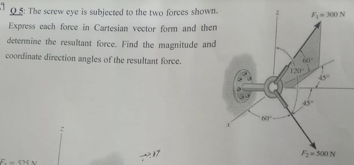 Q 5: The screw eye is subjected to the two forces shown.
Express each force in Cartesian vector form and then
F= 300 N
determine the resultant force. Find the magnitude and
coordinate direction angles of the resultant force.
60°
120°
450
45°
60°
F = 525 N
F2=500 N
