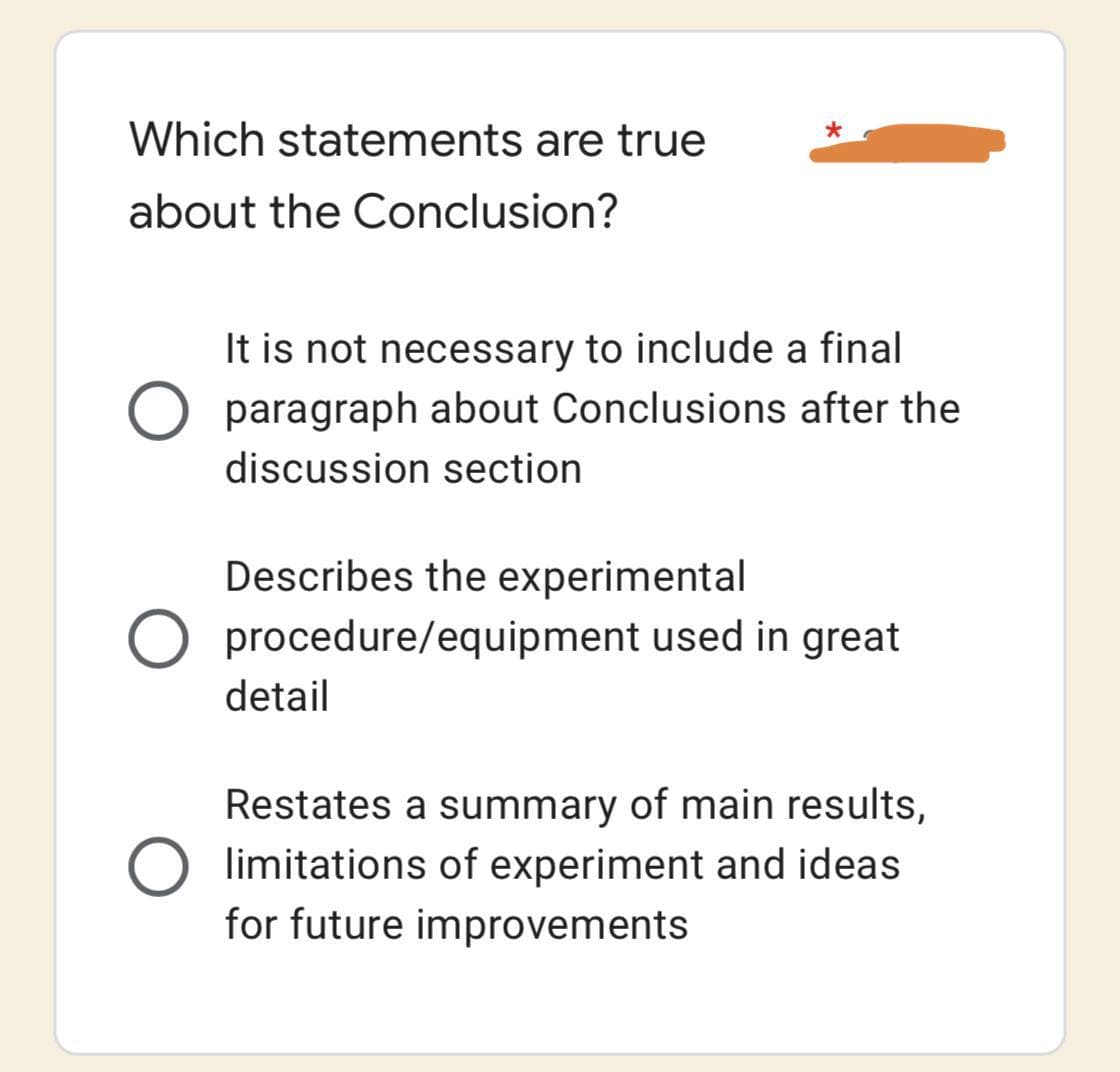 Which statements are true
about the Conclusion?
It is not necessary to include a final
O paragraph about Conclusions after the
discussion section
Describes the experimental
O procedure/equipment used in great
detail
Restates a summary of main results,
limitations of experiment and ideas
for future improvements