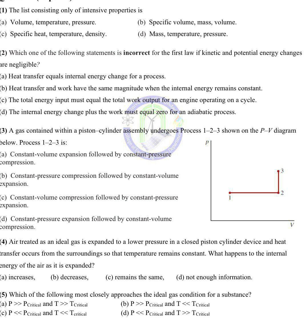 (1) The list consisting only of intensive properties is
a) Volume, temperature, pressure.
(c) Specific heat, temperature, density.
(b) Specific volume, mass, volume.
(d) Mass, temperature, pressure.
(2) Which one of the following statements is incorrect for the first law if kinetic and potential energy changes
are negligible?
a) Heat transfer equals internal energy change for a process.
(b) Heat transfer and work have the same magnitude when the internal energy remains constant.
(c) The total energy input must equal the total work output for an engine operating on a cycle.
(d) The internal energy change plus the work must equal zero for an adiabatic process.
(3) A gas contained within a piston-cylinder assembly undergoes Process 1-2-3 shown on the P-V diagram
below. Process 1-2-3 is:
(a) Constant-volume expansion followed by constant-pressure
compression.
lege of E
Departme
(b) Constant-pressure compression followed by constant-volume
expansion.
c) Constant-volume compression followed by constant-pressure
expansion.
2
d) Constant-pressure expansion followed by constant-volume
compression.
(4) Air treated as an ideal gas is expanded to a lower pressure in a closed piston cylinder device and heat
transfer occurs from the surroundings so that temperature remains constant. What happens to the internal
energy of the air as it is expanded?
(a) increases, (b) decreases,
(c) remains the same, (d) not enough information.
(5) Which of the following most closely approaches the ideal gas condition for a substance?
(a) P >> PCritical and T >> TCritical
(b) P >> PCritical and T << TCritical
(c) P<<PCritical and T<< Tcritical
(d) P<< PCritical and T >> TCritical
V