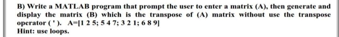 B) Write a MATLAB program that prompt the user to enter a matrix (A), then generate and
display the matrix (B) which is the transpose of (A) matrix without use the transpose
operator ('). A-[1 2 5; 5 4 7; 3 2 1; 689]
Hint: use loops.