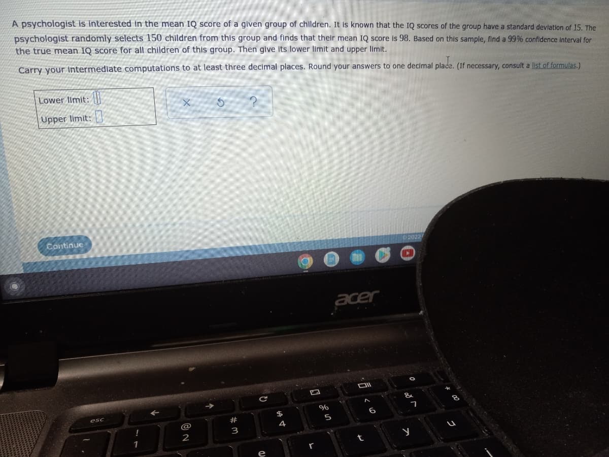 A psychologist is interested in the mean IQ score of a given group of children. It is known that the IQ scores of the group have a standard deviation of 15. The
psychologist randomly selects 150 children from this group and finds that their mean IQ score is 98. Based on this sample, find a 99% confidence interval for
the true mean IQ score for all children of this group. Then give its lower limit and upper limit.
Carry your intermediate computations to at least three decimal places. Round your answers to one decimal place. (If necessary, consult a list of formulas.)
Lower limit:
Upper limit:
X
S
Continue
2022
esc
!
1
@
2
# 3
C
@
$
A
4
%
5
acer
DI
t
<
6
▸
&
7
y
