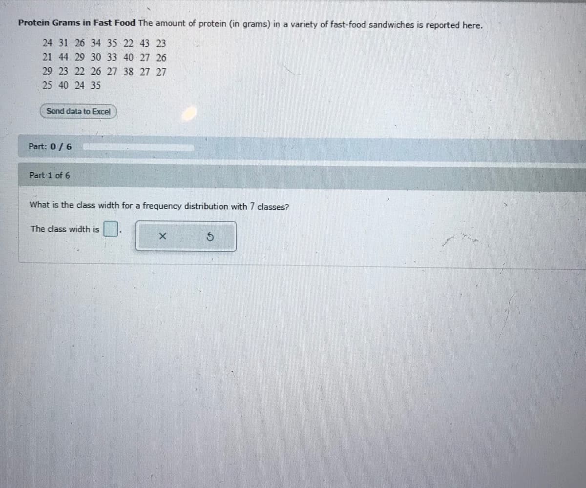 Protein Grams in Fast Food The amount of protein (in grams) in a variety of fast-food sandwiches is reported here.
24 31 26 34 35 22 43 23
21 44 29 30 33 40 27 26
29 23 22 26 27 38 27 27
25 40 24 35
Send data to Excel
Part: 0/6
Part 1 of 6
What is the class width for a frequency distribution with 7 classes?
The class width is
