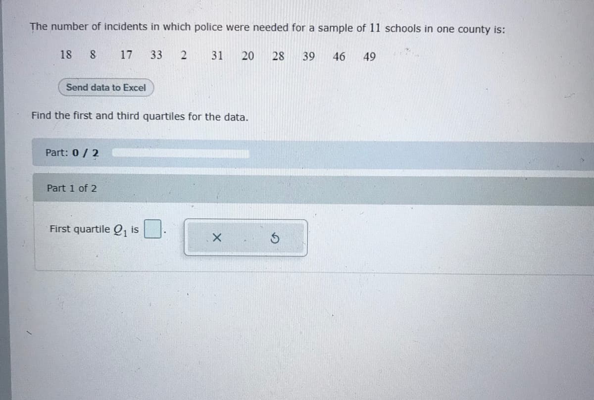 The number of incidents in which police were needed for a sample of 11 schools in one county is:
18
8.
17
33
31
20
28
39
46
49
Send data to Excel
Find the first and third quartiles for the data.
Part: 0/ 2
Part 1 of 2
First quartile Q, is
