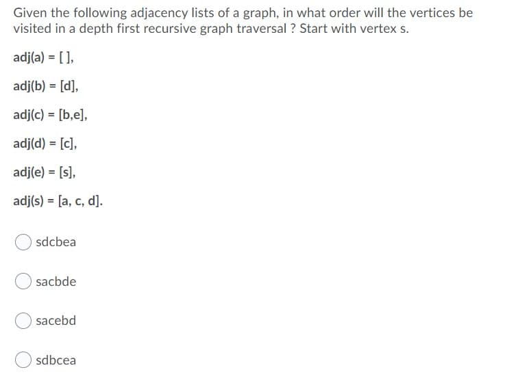 Given the following adjacency lists of a graph, in what order will the vertices be
visited in a depth first recursive graph traversal ? Start with vertex s.
adj(a) = [ ],
adj(b) = [d],
adj(c) = [b,e],
adj(d) = [c],
adj(e) = [s],
adj(s) = [a, c, d].
sdcbea
sacbde
sacebd
sdbcea
