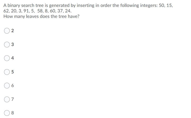 A binary search tree is generated by inserting in order the following integers: 50, 15,
62, 20, 3, 91, 5, 58, 8, 60, 37, 24.
How many leaves does the tree have?
2
3
4
7
8
