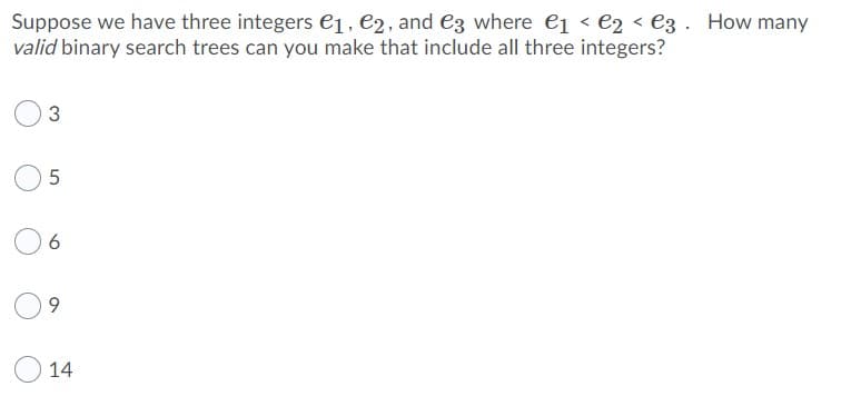 Suppose we have three integers €1, €2, and e3 where e1 < e2 < e3 . How many
valid binary search trees can you make that include all three integers?
14
