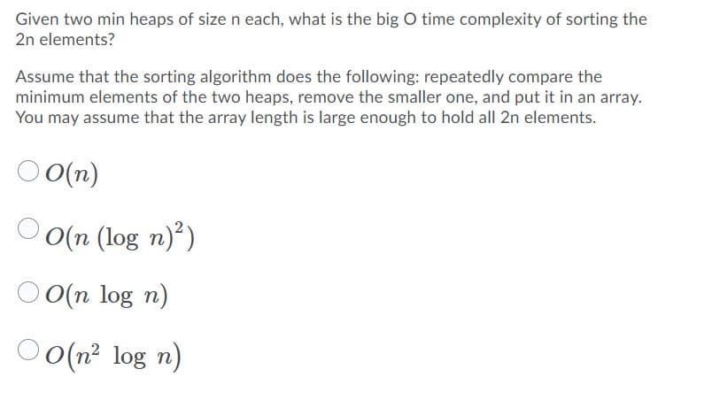 Given two min heaps of size n each, what is the big O time complexity of sorting the
2n elements?
Assume that the sorting algorithm does the following: repeatedly compare the
minimum elements of the two heaps, remove the smaller one, and put it in an array.
You may assume that the array length is large enough to hold all 2n elements.
O O(n)
O(n (log n)²)
O(n log n)
O(n²
O o(n? log n)
