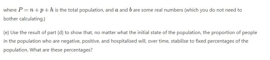where P = n+p+h is the total population, and a and b are some real numbers (which you do not need to
bother calculating.)
(e) Use the result of part (d) to show that, no matter what the initial state of the population, the proportion of people
in the population who are negative, positive, and hospitalised will, over time, stabilise to fixed percentages of the
population. What are these percentages?
