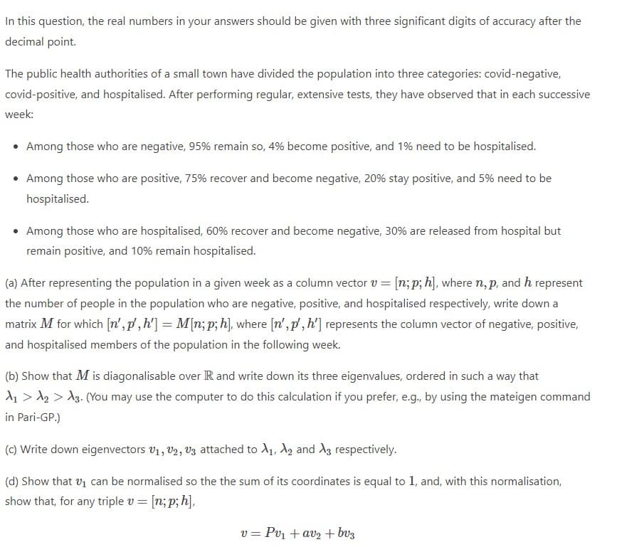 In this question, the real numbers in your answers should be given with three significant digits of accuracy after the
decimal point.
The public health authorities of a small town have divided the population into three categories: covid-negative,
covid-positive, and hospitalised. After performing regular, extensive tests, they have observed that in each successive
week:
• Among those who are negative, 95% remain so, 4% become positive, and 1% need to be hospitalised.
• Among those who are positive, 75% recover and become negative, 20% stay positive, and 5% need to be
hospitalised.
• Among those who are hospitalised, 60% recover and become negative, 30% are released from hospital but
remain positive, and 10% remain hospitalised.
(a) After representing the population in a given week as a column vector v = [n; p; h], where n, p, and h represent
the number of people in the population who are negative, positive, and hospitalised respectively, write down a
matrix M for which [n', p',h'] = M[n; p; h], where [n',p', h'] represents the column vector of negative, positive,
and hospitalised members of the population in the following week.
(b) Show that M is diagonalisable over R and write down its three eigenvalues, ordered in such a way that
d1 > A2 > A3. (You may use the computer to do this calculation if you prefer, e.g., by using the mateigen command
in Pari-GP.)
(C) Write down eigenvectors V1, V2, V3 attached to A1, A, and A3 respectively.
(d) Show that v1 can be normalised so the the sum of its coordinates is equal to 1, and, with this normalisation,
show that, for any triple v = [n; p; h],
= Pv1 + av2 + bv3
