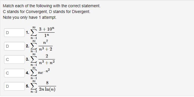 Match each of the following with the correct statement.
C stands for Convergent, D stands for Divergent.
Note you only have 1 attempt.
3+ 10"
D
1n
n
2.
n3 + 2
n3 + n2
n²
ne
4.
8
5. Σ
2n In(n)
2.
3.
