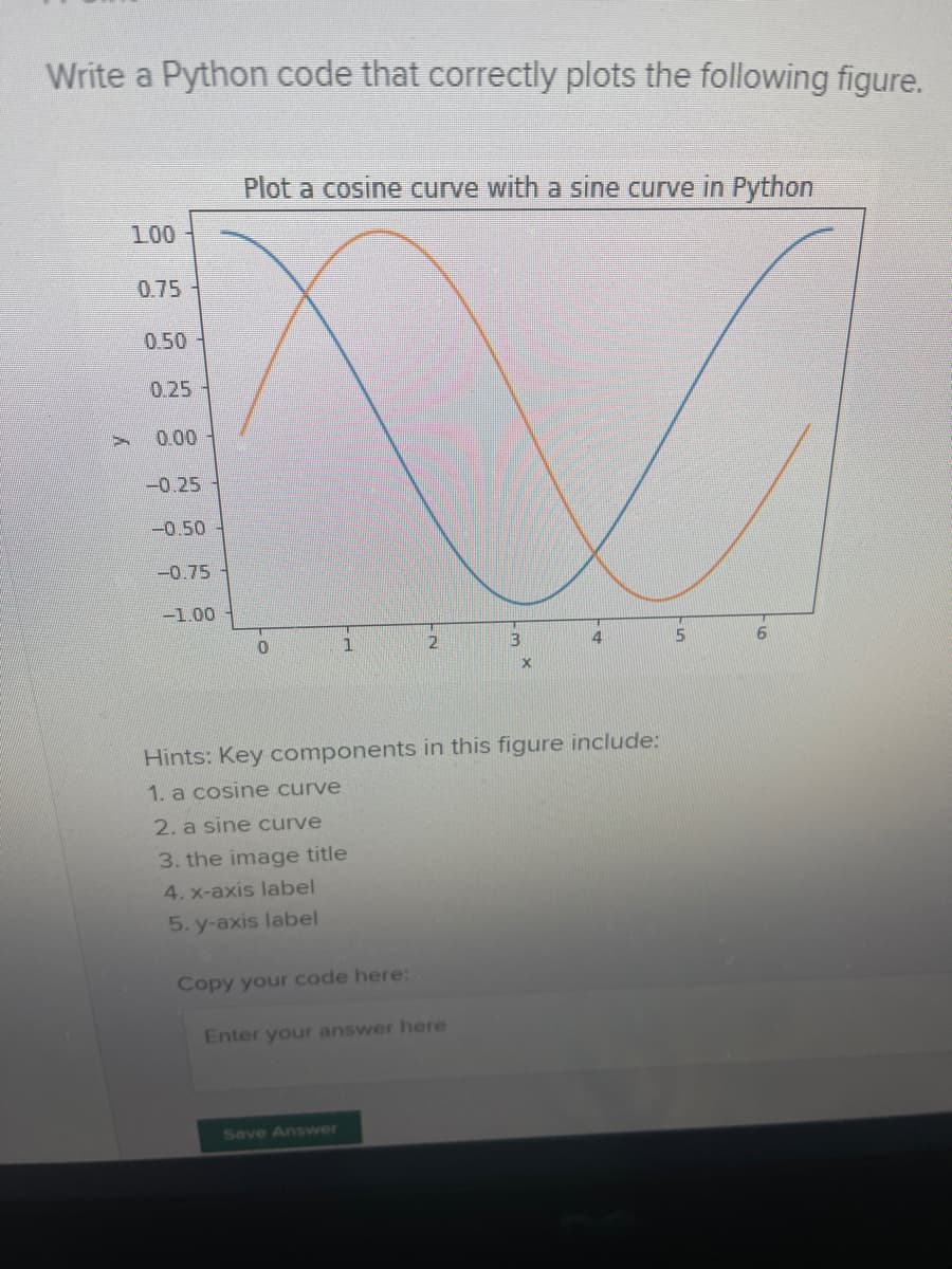 Write a Python code that correctly plots the following figure.
Plot a cosine curve with a sine curve in Python
100
0.75
0.50
0.25
0.00
-0.25
-0.50
-0.75
-1.00
1
Hints: Key components in this figure include:
1. a cosine curve
2. a sine curve
3. the image title
4. x-axis label
5. y-axis label
Copy your code here:
Enter your answer here
Seve Answer
