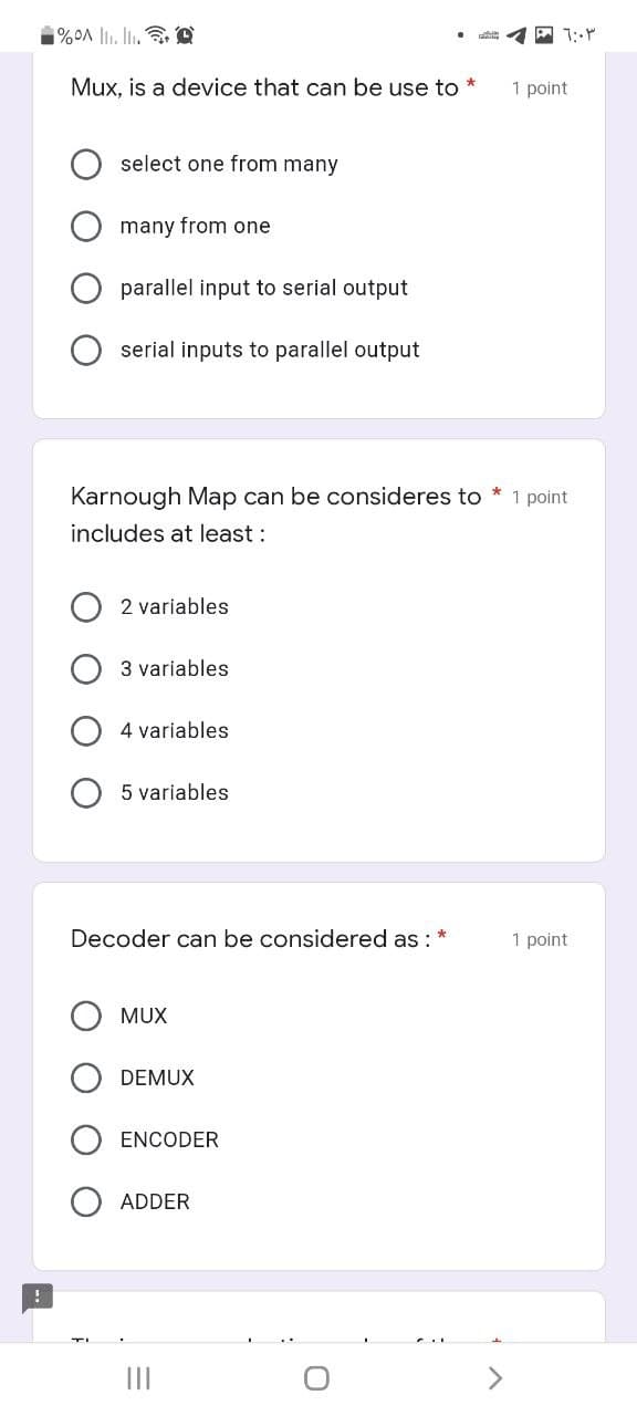 1%OA |l. li. D
Mux, is a device that can be use to *
1 point
select one from many
many from one
parallel input to serial output
serial inputs to parallel output
Karnough Map can be consideres to * 1 point
includes at least :
2 variables
3 variables
4 variables
5 variables
Decoder can be considered as : *
1 point
MUX
DEMUX
ENCODER
ADDER
II
