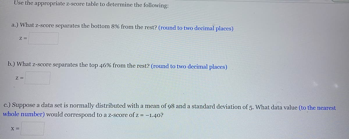 Use the appropriate z-score table to determine the following:
a.) What z-score separates the bottom 8% from the rest? (round to two decimal places)
Z =
b.) What z-score separates the top 46% from the rest? (round to two decimal places)
Z =
c.) Suppose a data set is normally distributed with a mean of 98 and a standard deviation of 5. What data value (to the nearest
whole number) would correspond to a z-score of z = -1.40?
X =
