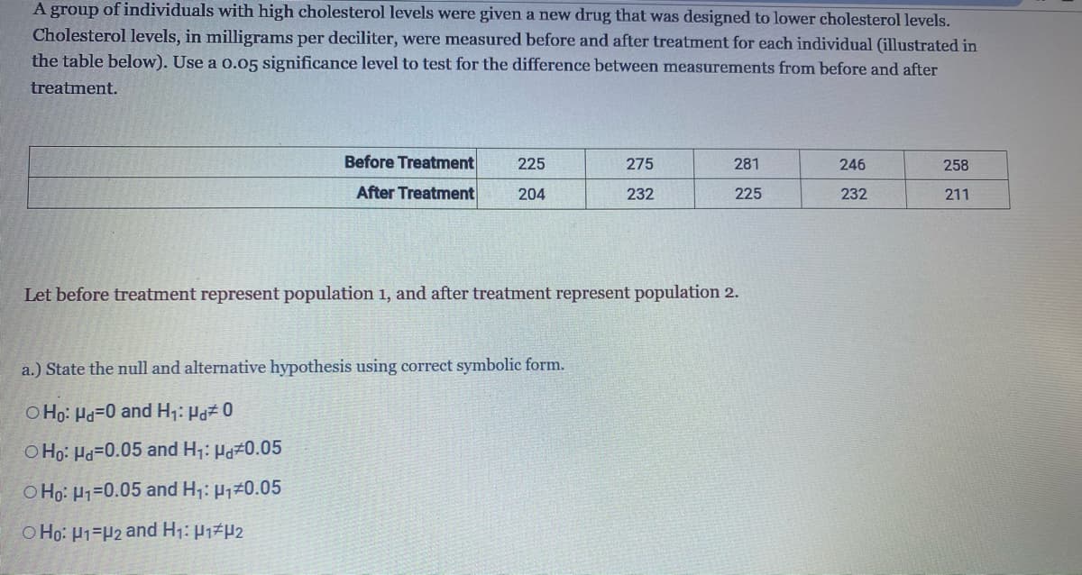 A group of individuals with high cholesterol levels were given a new drug that was designed to lower cholesterol levels.
Cholesterol levels, in milligrams per deciliter, were measured before and after treatment for each individual (illustrated in
the table below). Use a 0.05 significance level to test for the difference between measurements from before and after
treatment.
225
275
281
246
258
Before Treatment
After Treatment
204
232
225
232
211
Let before treatment represent population 1, and after treatment represent population 2.
a.) State the null and alternative hypothesis using correct symbolic form.
O Ho: Hd=0 and H₁: Hd# 0
O Ho: Hd-0.05 and H₁: Hd#0.05
O Ho: H1-0.05 and H₁: μ₁0.05
O Ho: H1 H2 and H₁: P₁ P2