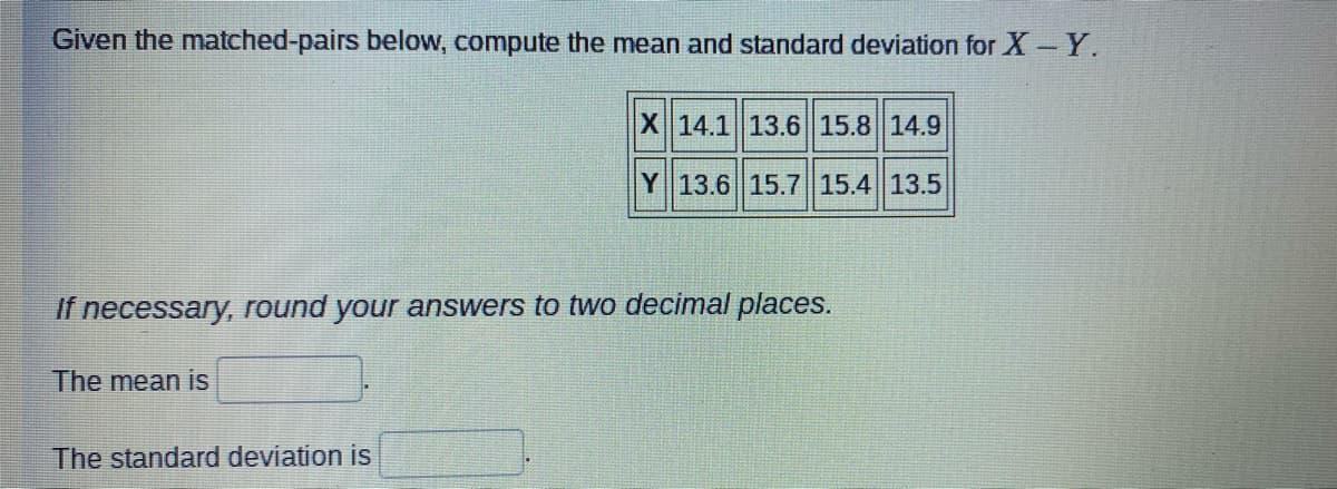 Given the matched-pairs below, compute the mean and standard deviation for X Y.
X 14.1 13.6 15.8 14.9
Y 13.6 15.7 15.4 13.5
If necessary, round your answers to two decimal places.
The mean is
The standard deviation is
