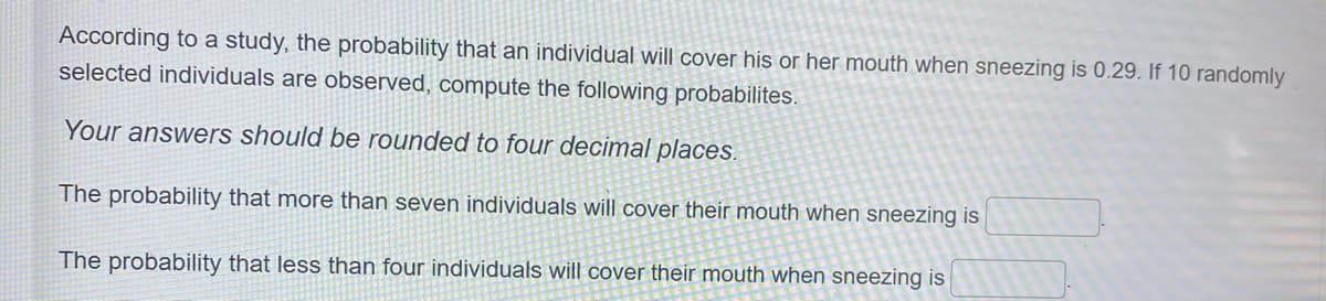 According to a study, the probability that an individual will cover his or her mouth when sneezing is 0.29. If 10 randomly
selected individuals are observed, compute the following probabilites.
Your answers should be rounded to four decimal places.
The probability that more than seven individuals will cover their mouth when sneezing is
The probability that less than four individuals will cover their mouth when sneezing is
