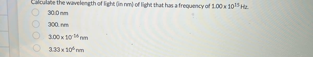 Calculate the wavelength of light (in nm) of light that has a frequency of 1.00 x 1015 Hz.
30.0 nm
300.nm
3.00 x 10-16 nm
3.33 x 106 nm
ОО