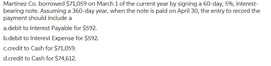 Martinez Co. borrowed $71,059 on March 1 of the current year by signing a 60-day, 5%, interest-
bearing note. Assuming a 360-day year, when the note is paid on April 30, the entry to record the
payment should include a
a.debit to Interest Payable for $592.
b.debit to Interest Expense for $592.
C.credit to Cash for $71,059.
d.credit to Cash for $74,612.
