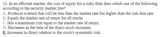 12. In an efficient market, the cost of equity for a risky firm does which one of the following
according to the security market line?
A. Produces a return that will be less than the market rate but higher than the risk-free rate
B. Equals the market rate of return for all stocks
C. Has a maximum cost equal to the market rate of return
D. Decreases as the beta of the firm's stock increases
E. Increases in direct relation to the stock's systematic risk
