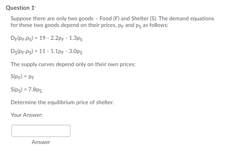 Question 1
Suppose there are only two goods - Food (F) and Shelter (S). The demand equations
for these two goods depend on their prices, pf and ps as follows:
DE(PF.Ps) = 19 - 2.2pf - 1.3ps
Ds(PF.Ps) = 11 - 1.1pf - 3.0ps
The supply curves depend only on their own prices:
S(pf) = PF
S(ps) = 7.8ps
Determine the equilibrium price of shelter.
Your Answer:
Answer
