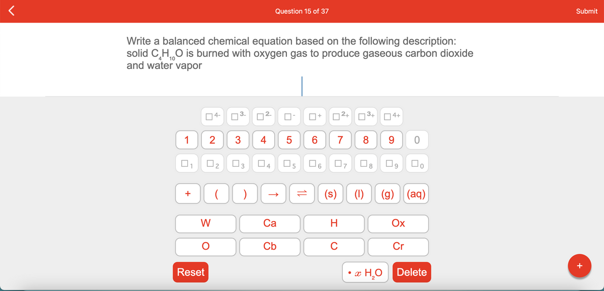 Question 15 of 37
Submit
Write a balanced chemical equation based on the following description:
solid C,HO i burned with oxygen gas to produce gaseous carbon dioxide
and water vapor
10
14-
3-
2-
2+
3+
4+
1
3
4
6.
7
8
9.
O3
(s)
(1)
(g)
(aq)
+
W
Са
H
Ох
Cb
C
Cr
Reset
• x H,O
Delete
+
