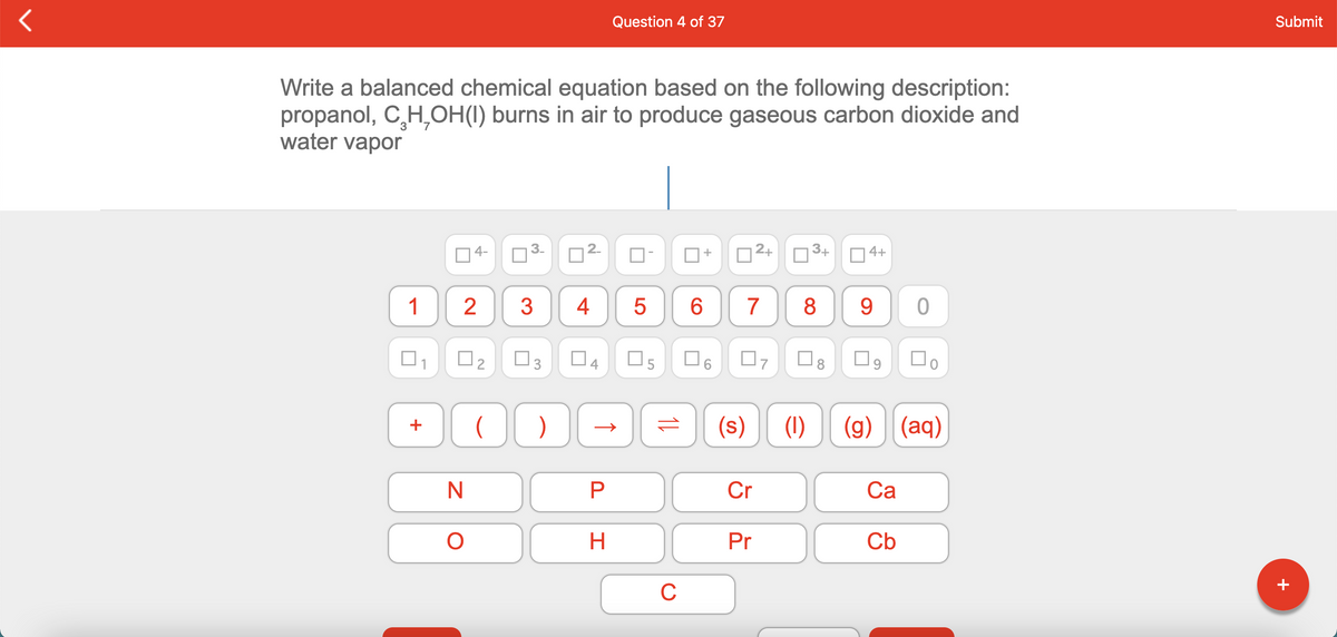 Question 4 of 37
Submit
Write a balanced chemical equation based on the following description:
propanol, CH,OH(I) burns in air to produce gaseous carbon dioxide and
water vapor
4-
2.
+
|2+
3+
4+
1
3
4
8
9.
O3
O5
O9
(s)
(1)
(g) (aq)
P
Cr
Са
H.
Pr
Cb
C
CO
3.
+
