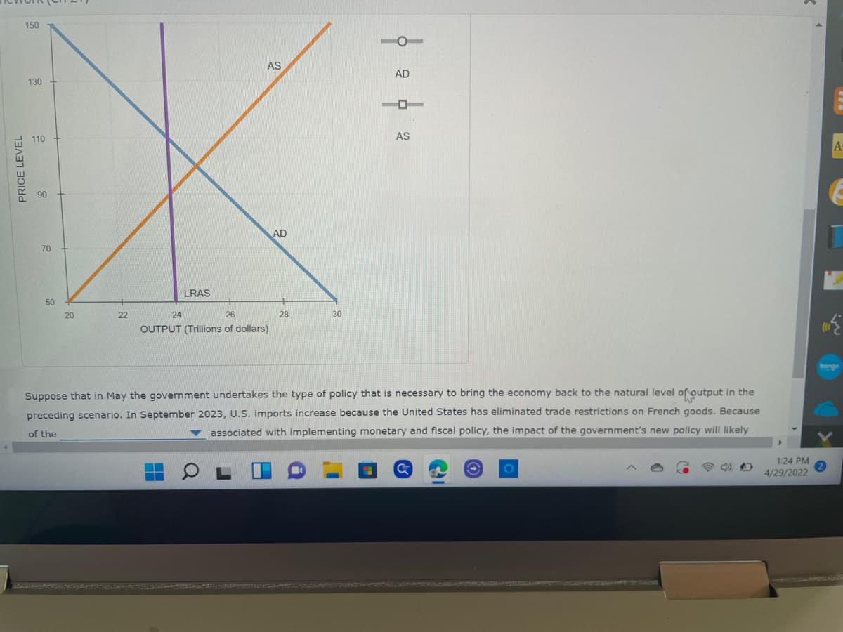 PRICE LEVEL
150
130
110
90
70
50
AS
22
AD
26
LRAS
20
24
26
30
OUTPUT (Trillions of dollars)
Suppose that in May the government undertakes the type of policy that is necessary to bring the economy back to the natural level of output in the
preceding scenario. In September 2023, U.S. imports increase because the United States has eliminated trade restrictions on French goods. Because
of the
associated with implementing monetary and fiscal policy, the impact of the government's new policy will likely
1:24 PM
4/29/2022
28
AD
AS