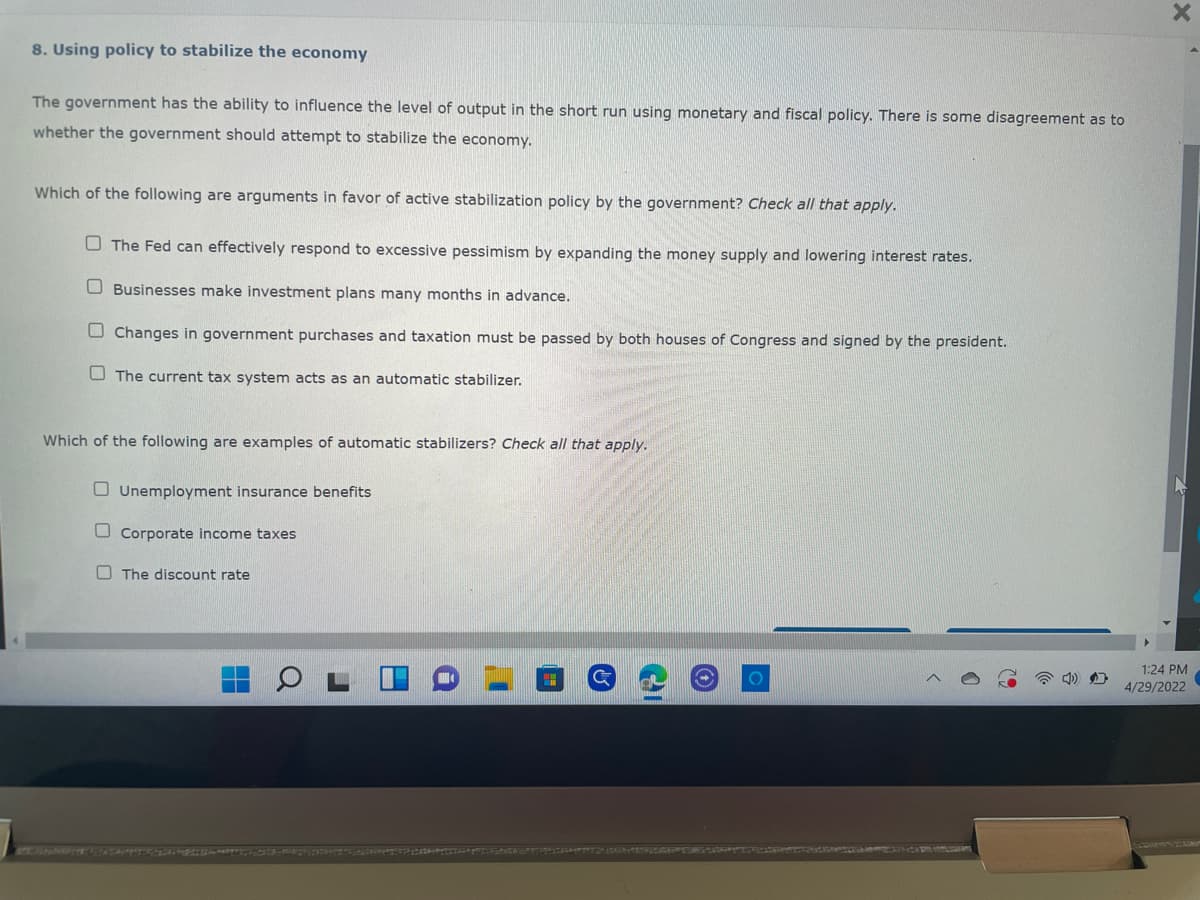 X
8. Using policy to stabilize the economy
The government has the ability to influence the level of output in the short run using monetary and fiscal policy. There is some disagreement as to
whether the government should attempt to stabilize the economy.
Which of the following are arguments in favor of active stabilization policy by the government? Check all that apply.
The Fed can effectively respond to excessive pessimism by expanding the money supply and lowering interest rates.
Businesses make investment plans many months in advance.
Changes in government purchases and taxation must be passed by both houses of Congress and signed by the president.
The current tax system acts as an automatic stabilizer.
Which of the following are examples of automatic stabilizers? Check all that apply.
Unemployment insurance benefits
Corporate income taxes
The discount rate
C
O
1:24 PM
4/29/2022
