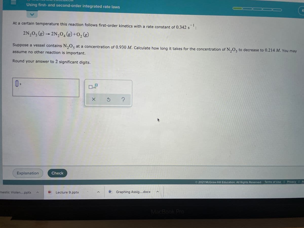 Using first- and second-order integrated rate laws
KO
At a certain temperature this reaction follows first-order kinetics with a rate constant of 0.342 s ':
- 1
2N,05 (g) → 2N,0,(g)+O2(g)
4
Suppose a vessel contains N,O, at a concentration of 0.930 M. Calculate how long it takes for the concentration of N,0, to decrease to 0.214 M. You may
assume no other reaction is important.
Round your answer to 2 significant digits.
x10
Explanation
Check
2021 McGraw-Hill Education. All Rights Reserved. Terms of Use Privacy A
ww.D pE E
mestic Violen....pptx
Lecture 9.pptx
Graphing Assig....docx
MacBook Pro
II
