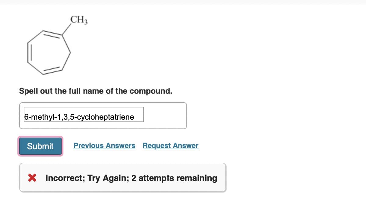 CH3
Spell out the full name of the compound.
6-methyl-1,3,5-cycloheptatriene
Submit Previous Answers Request Answer
X Incorrect; Try Again; 2 attempts remaining