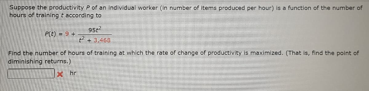 Suppose the productivity P of an individual worker (in number of items produced per hour) is a function of the number of
hours of training t according to
95t2
P(t) = 9 +
t2 + 3,468
Find the number of hours of training at which the rate of change of productivity is maximized. (That is, find the point of
diminishing returns.)
x hr
