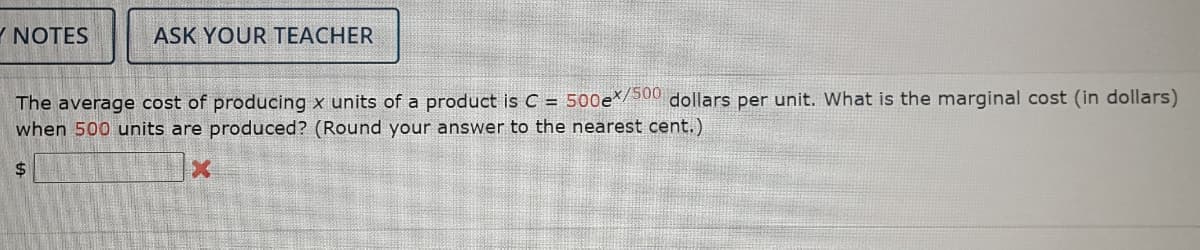 Y NOTES
ASK YOUR TEACHER
The average cost of producing x units of a product is C = 500e*/500 dollars per unit. What is the marginal cost (in dollars)
when 500 units are produced? (Round your answer to the nearest cent.)
$
