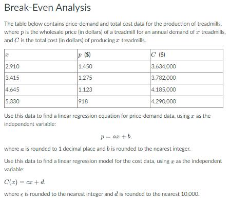 Break-Even Analysis
The table below contains price-demand and total cost data for the production of treadmills,
where p is the wholesale price (in dollars) of a treadmill for an annual demand of a treadmills,
and C is the total cost (in dollars) of producing treadmills.
x
2,910
3,415
4,645
5,330
p ($)
1,450
1,275
1.123
918
C ($)
3,634,000
3,782,000
4,185,000
4,290,000
Use this data to find a linear regression equation for price-demand data, using as the
independent variable:
p = ax + b
where a is rounded to 1 decimal place and b is rounded to the nearest integer.
Use this data to find a linear regression model for the cost data, using as the independent
variable:
C(x) = cx + d.
where c is rounded to the nearest integer and d is rounded to the nearest 10,000.