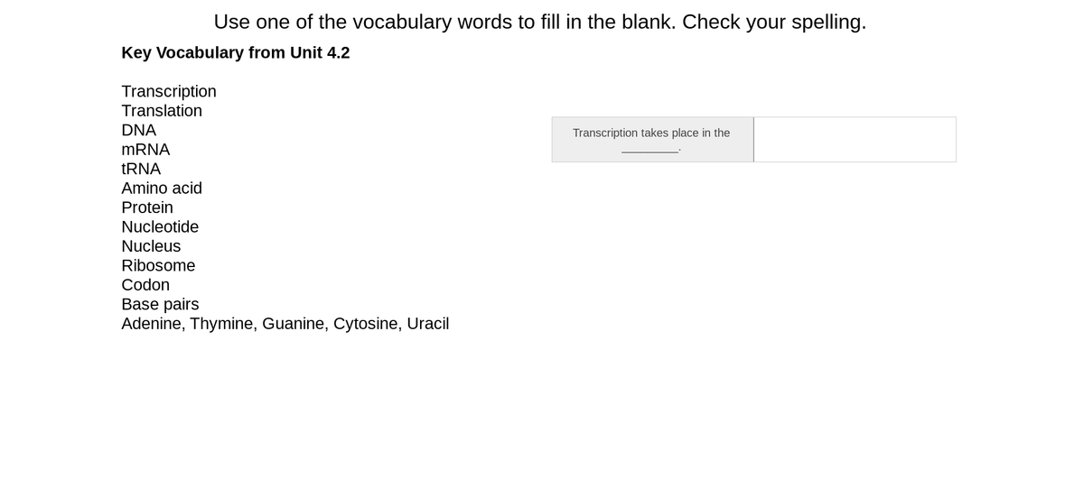 Use one of the vocabulary words to fill in the blank. Check your spelling.
Key Vocabulary from Unit 4.2
Transcription
Translation
DNA
Transcription takes place in the
MRNA
tRNA
Amino acid
Protein
Nucleotide
Nucleus
Ribosome
Codon
Base pairs
Adenine, Thymine, Guanine, Cytosine, Uracil
