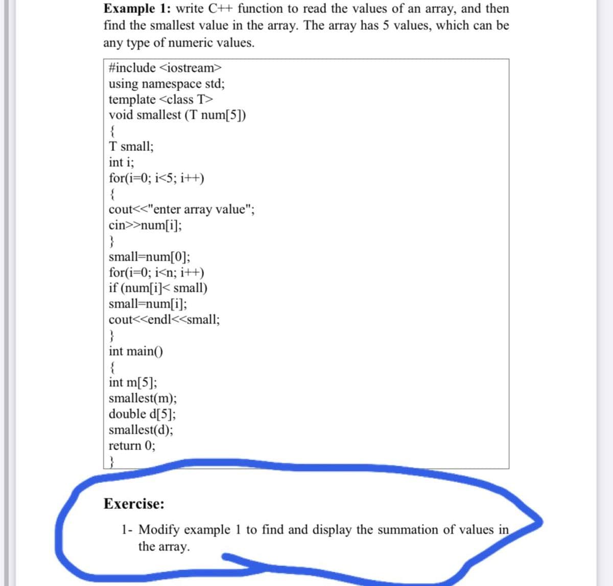 Example 1: write C++ function to read the values of an array, and then
find the smallest value in the array. The array has 5 values, which can be
any type of numeric values.
#include <iostream>
using namespace std;
template <class T>
void smallest (T num[5])
{
T small;
int i;
for(i=0; i<5; i++)
{
cout<<"enter array value";
cin>>num[i];
}
small=num[0];
for(i=0; i<n; i++)
if (num[i]< small)
small=num[i];
cout<<endl<<small;
}
int main()
{
int m[5];
smallest(m);
double d[5];
smallest(d);
return 0;
Exercise:
1- Modify example 1 to find and display the summation of values in
the array.
