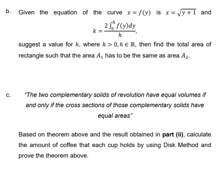 b.
Given the equation of the curve x = f(y) is x = Vy +1 and
2 S fy)dy
k
h
suggest a value for h, where h> 0,h E R, then find the total area of
rectangle such that the area A, has to be the same as area A2.
C.
"The two complementary solids of revolution have equal volumes if
and only if the cross sections of those complementary solids have
equal areas"
Based on theorem above and the result obtained in part (ii), calculate
the amount of coffee that each cup holds by using Disk Method and
prove the theorem above.
