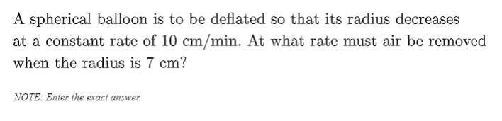 A spherical balloon is to be deflated so that its radius decreases
at a constant rate of 10 cm/min. At what rate must air be removed
when the radius is 7 cm?
NOTE: Enter the exact answer.
