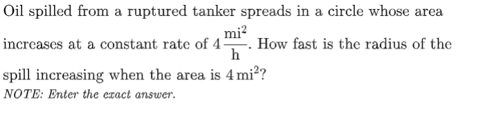 Oil spilled from a ruptured tanker spreads in a circle whose area
mi?
increases at a constant rate of 4. How fast is the radius of the
h
spill increasing when the area is 4 mi?
NOTE: Enter the exact answer.
