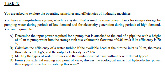 Task 4:
You are asked to explore the operating principles and efficiencies of hydraulic machines.
You have a pump-turbine system, which is a system that is used by some power plants for energy storage by
pumping water during periods of low demand and for electricity generation during periods of high demand.
You are required to:
A) Determine the input power required for a pump that is attached to the end of a pipeline with a height
of 40 m to pump water into the storage tank at a volumetric flow rate of 0.01 m³/s if its efficiency is 70
%.
B) Calculate the efficiency of a water turbine if the available head at the turbine inlet is 30 m, the mass
flow rate is 100 kg/s, and the output electricity is 25 kW.
C) Identify the types of water turbines and the limitations that exist within these different types?
D) From your external reading and point of view, discuss the ecological impact of hydroelectric power
then suggest remedies for solving this issue?
