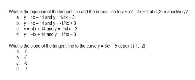 What is the equation of the tangent line and the normal line to y = x2 – 4x + 2 at (4,2) respectively?
a. y = 4x – 14 and y = 1/4x + 3
b. y = 4x – 14 and y = -1/4x + 3
C. y = -4x + 14 and y = -1/4x – 3
d. y = -4x + 14 and y = 1/4x – 3
What is the slope of the tangent line to the curve y = 3x2 – 5 at point (-1, -2)
а. -6
b. -5
с. -8
d. -7
