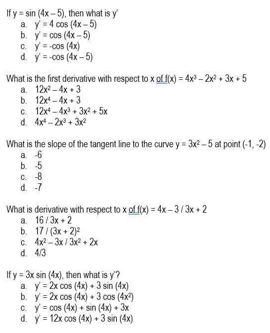 If y = sin (4x- 5), then what is y'
а. у -4 сos (4x - 5)
b. y' = cos (4x – 5)
C. y = -cos (4x)
d. y' = -cos (4x – 5)
What is the first derivative with respect to x of f(x) = 4x3 – 2x2 + 3x + 5
а. 12х2- 4х + 3
b. 12x4 – 4x + 3
c. 12x4 – 4x3 + 3x2 + 5x
d. 4x4 – 2x3 + 3x2
-
What is the slope of the tangent line to the curve y = 3x2 - 5 at point (-1, -2)
a. -6
b. -5
C. -8
d. -7
What is derivative with respect to x gof f(x) = 4x – 3/3x + 2
a. 16/3x + 2
b. 17/ (3x + 2)2
c. 4x2 – 3x / 3x2 + 2x
d. 4/3
If y = 3x sin (4x), then what is y'?
a. y' = 2x cos (4x) + 3 sin (4x)
b. y = 2x cos (4x) + 3 cos (4x2)
C. y' = cos (4x) + sin (4x) + 3x
d. y = 12x cos (4x) + 3 sin (4x)
