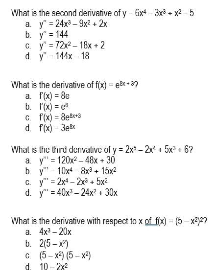 What is the second derivative of y = 6x4 – 3x3 + x2 – 5
а. у"3 24х3 -9х2 + 2х
b. y" = 144
c. y" = 72x2 – 18x + 2
d. y" = 144x – 18
What is the derivative of f(x) = e&x + 3?
a. f(x) = 8e
b. f(x) = e8
C. f(x) = 8e8x+3
d. f(x) = 3e8x
%3D
%3D
What is the third derivative of y = 2x5 – 2x4 + 5x3 + 6?
a. y" = 120x2 – 48x + 30
b. y" = 10x4 – 8x³ + 15x2
c. y" = 2x4 – 2x3 + 5x2
d. y" = 40x3 – 24x2 + 30x
%3D
What is the derivative with respect to x of f(x) = (5 – x2)??
а. 4x3- 20х
b. 2(5- х)
с. (5-х) (5— х)
10 – 2x2
d.
