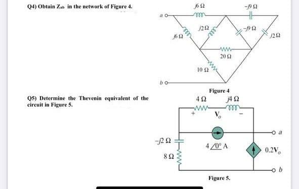 Q4) Obtain Za in the network of Figure 4.
j6 2
a o-
J22
20 2
10 2
bo
Q5) Determine the Thevenin equivalent of the
circuit in Figure 5.
Figure 4
42
ell
o a
4 /0° A
0.2V,
82
b
Figure 5.
