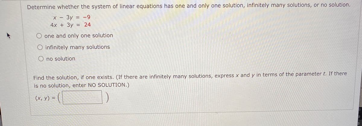 Determine whether the system of linear equations has one and only one solution, infinitely many solutions, or no solution.
х — Зу %3D —9
-
4x + 3y = 24
%3D
one and only one solution
infinitely many solutions
O no solution
Find the solution, if one exists. (If there are infinitely many solutions, express x and y in terms of the parameter t. If there
is no solution, enter NO SOLUTION.)
(x, y) = (
