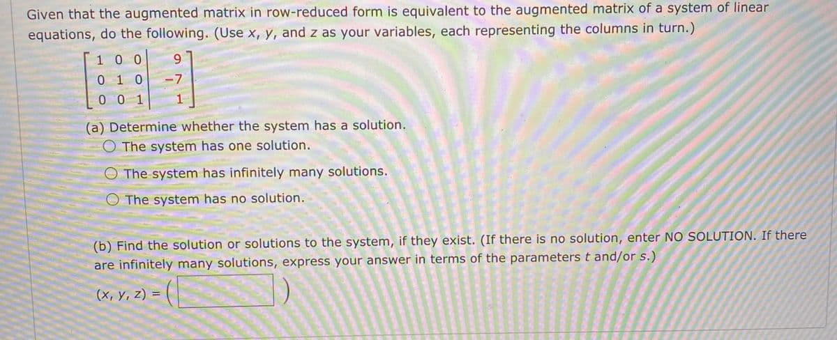 Given that the augmented matrix in row-reduced form is equivalent to the augmented matrix of a system of linear
equations, do the following. (Use x, y, and z as your variables, each representing the columns in turn.)
1 0 0
010
-7
0 0 1
(a) Determine whether the system has a solution.
O The system has one solution.
The system has infinitely many solutions.
O The system has no solution.
(b) Find the solution or solutions to the system, if they exist. (If there is no solution, enter NO SOLUTION. If there
are infinitely many solutions, express your answer in terms of the parameters t and/or s.)
(X, Y, Z) = ( |
