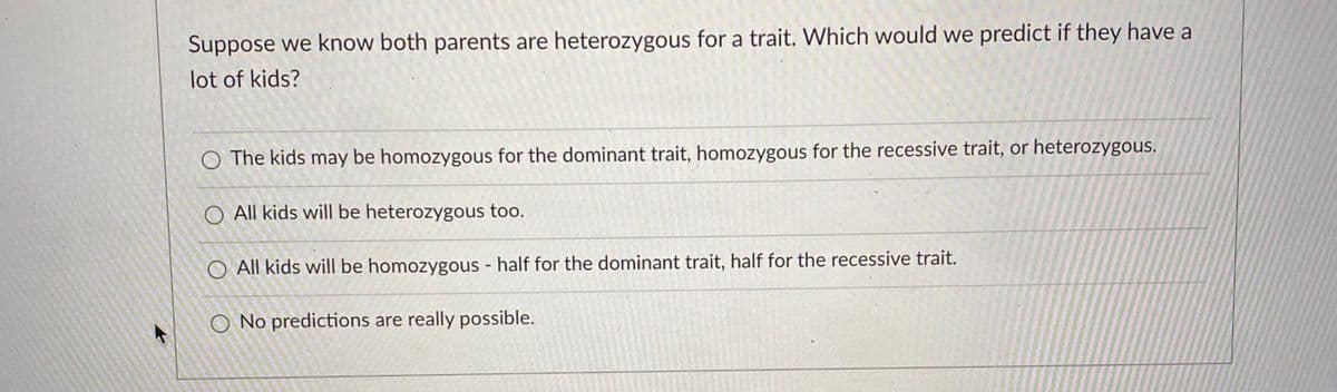 Suppose we know both parents are heterozygous for a trait. Which would we predict if they have a
lot of kids?
O The kids may be homozygous for the dominant trait, homozygous for the recessive trait, or heterozygous.
O All kids will be heterozygous too.
All kids will be homozygous - half for the dominant trait, half for the recessive trait.
O No predictions are really possible.
