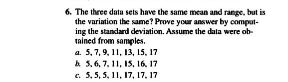 6. The three data sets have the same mean and range, but is
the variation the same? Prove your answer by comput-
ing the standard deviation. Assume the data were ob-
tained from samples.
a. 5, 7, 9, 11, 13, 15, 17
b. 5, 6, 7, 11, 15, 16, 17
c. 5, 5, 5, 11, 17, 17, 17
