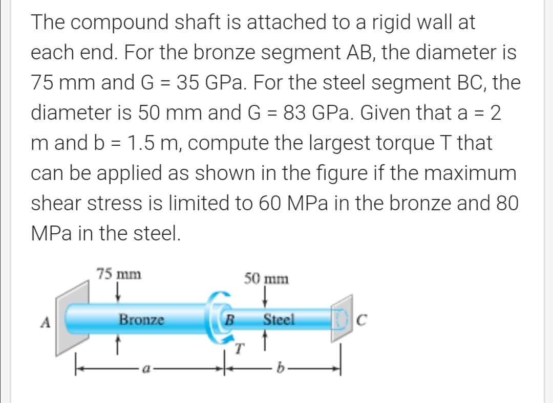 The compound shaft is attached to a rigid wall at
each end. For the bronze segment AB, the diameter is
75 mm and G = 35 GPa. For the steel segment BC, the
diameter is 50 mm and G = 83 GPa. Given that a = 2
m and b = 1.5 m, compute the largest torqueT that
can be applied as shown in the figure if the maximum
shear stress is limited to 60 MPa in the bronze and 80
MPa in the steel.
75 mm
50 mm
A
Bronze
B
Steel
