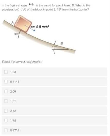 In the figure shown Hk is the same for point A and B. What is the
acceleration(m/s) of the block in point B, 15° from the horizontal?
A
a= 4.8 m/s
30
B
15
Select the correct response(s):
1.53
0.4143
2.09
1.31
2.42
1.75
O 0,9719
